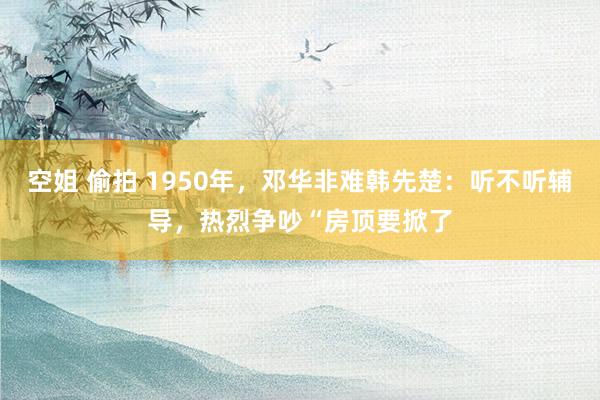 空姐 偷拍 1950年，邓华非难韩先楚：听不听辅导，热烈争吵“房顶要掀了