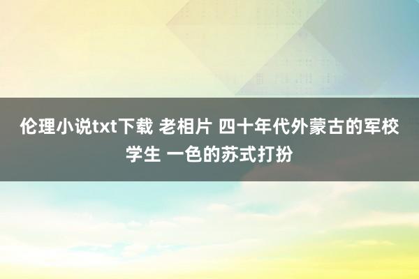 伦理小说txt下载 老相片 四十年代外蒙古的军校学生 一色的苏式打扮