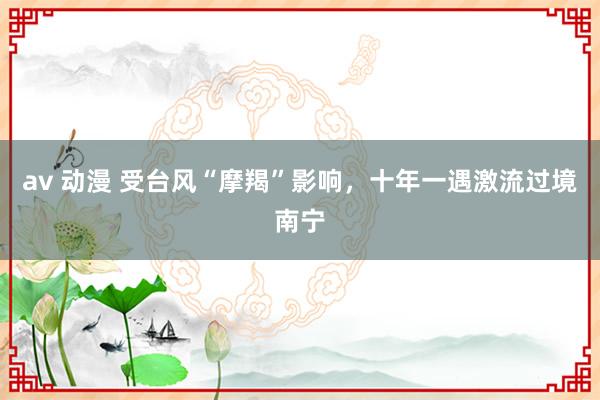 av 动漫 受台风“摩羯”影响，十年一遇激流过境南宁