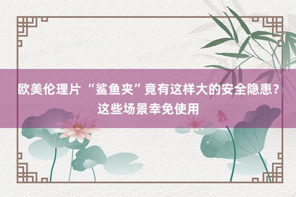 欧美伦理片 “鲨鱼夹”竟有这样大的安全隐患？这些场景幸免使用