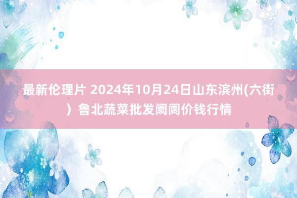 最新伦理片 2024年10月24日山东滨州(六街）鲁北蔬菜批发阛阓价钱行情