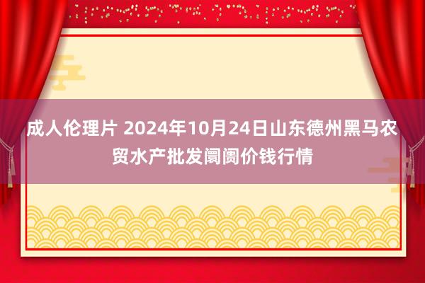 成人伦理片 2024年10月24日山东德州黑马农贸水产批发阛阓价钱行情