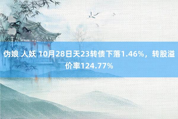 伪娘 人妖 10月28日天23转债下落1.46%，转股溢价率124.77%