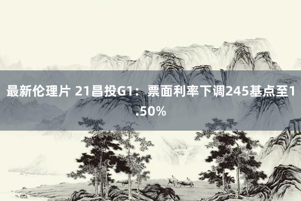 最新伦理片 21昌投G1：票面利率下调245基点至1.50%