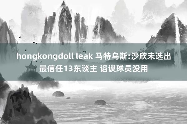 hongkongdoll leak 马特乌斯:沙欣未选出最信任13东谈主 谄谀球员没用