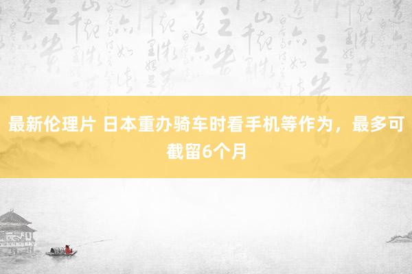 最新伦理片 日本重办骑车时看手机等作为，最多可截留6个月