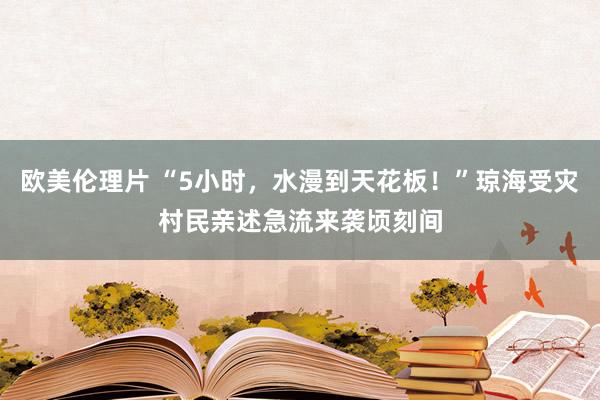 欧美伦理片 “5小时，水漫到天花板！”琼海受灾村民亲述急流来袭顷刻间