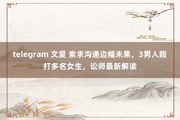 telegram 文爱 索求沟通边幅未果，3男人殴打多名女生，讼师最新解读