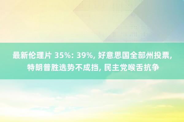 最新伦理片 35%: 39%， 好意思国全部州投票， 特朗普胜选势不成挡， 民主党喉舌抗争