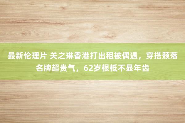 最新伦理片 关之琳香港打出租被偶遇，穿搭颓落名牌超贵气，62岁根柢不显年齿