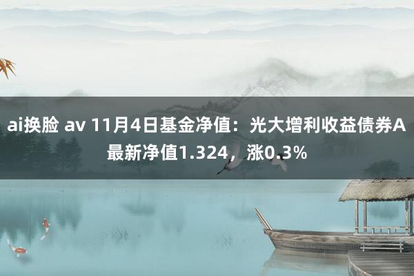 ai换脸 av 11月4日基金净值：光大增利收益债券A最新净值1.324，涨0.3%