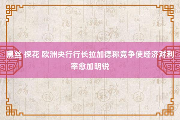 黑丝 探花 欧洲央行行长拉加德称竞争使经济对利率愈加明锐