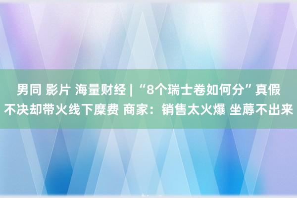 男同 影片 海量财经 | “8个瑞士卷如何分”真假不决却带火线下糜费 商家：销售太火爆 坐蓐不出来