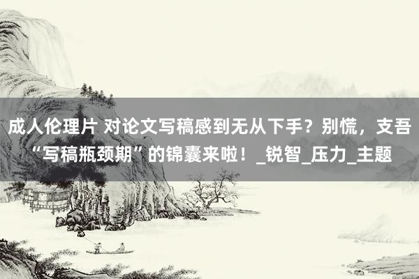 成人伦理片 对论文写稿感到无从下手？别慌，支吾“写稿瓶颈期”的锦囊来啦！_锐智_压力_主题